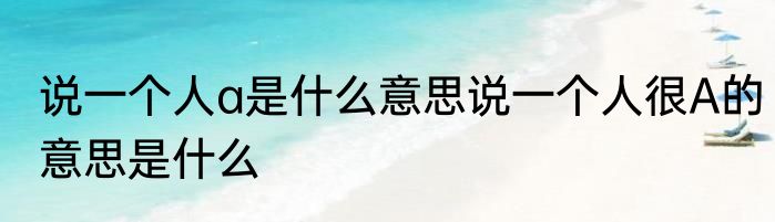 说一个人a是什么意思说一个人很A的意思是什么
