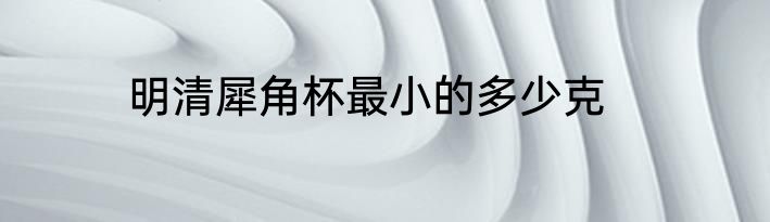 明清犀角杯最小的多少克