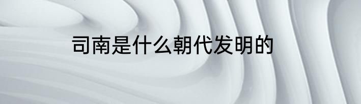 司南是什么朝代发明的