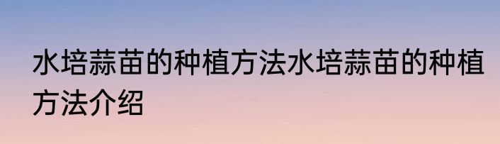 水培蒜苗的种植方法水培蒜苗的种植方法介绍