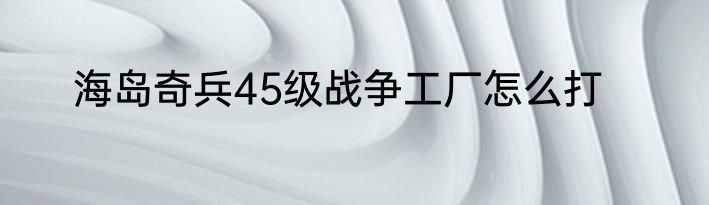 海岛奇兵45级战争工厂怎么打