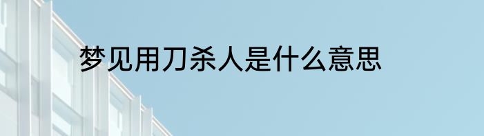梦见用刀杀人是什么意思