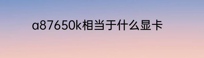 a87650k相当于什么显卡