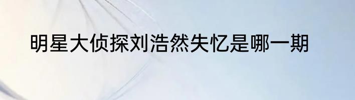 明星大侦探刘浩然失忆是哪一期