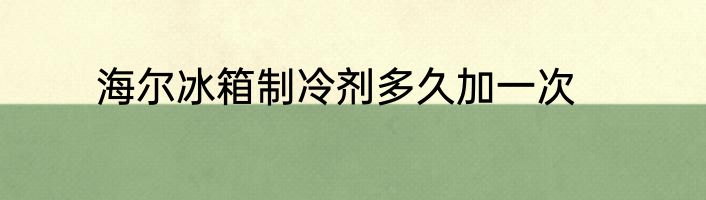 海尔冰箱制冷剂多久加一次