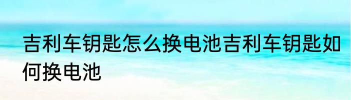 吉利车钥匙怎么换电池吉利车钥匙如何换电池