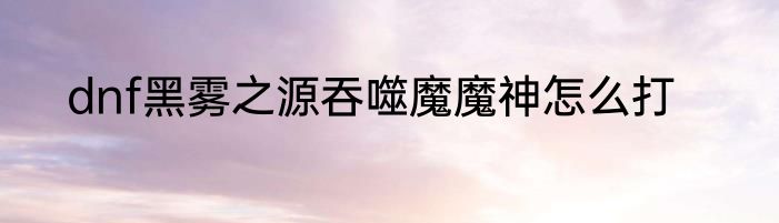 dnf黑雾之源吞噬魔魔神怎么打