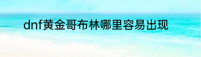dnf黄金哥布林哪里容易出现