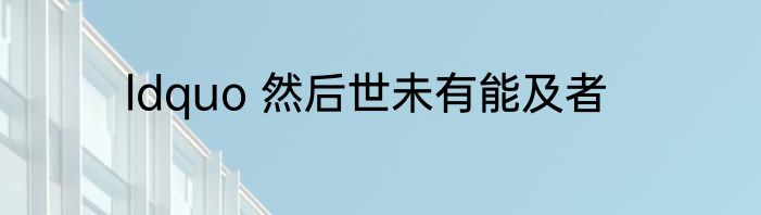 ldquo 然后世未有能及者