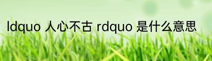 ldquo 人心不古 rdquo 是什么意思