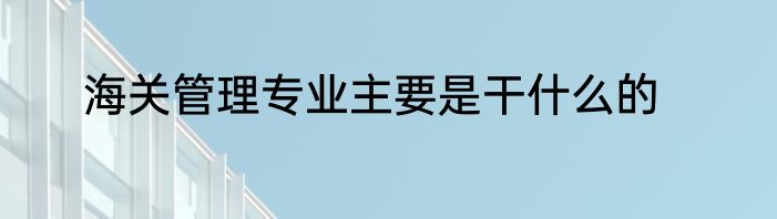 海关管理专业主要是干什么的
