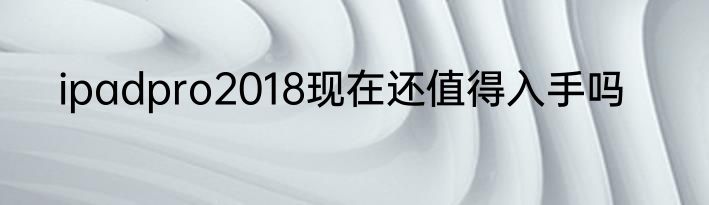 ipadpro2018现在还值得入手吗