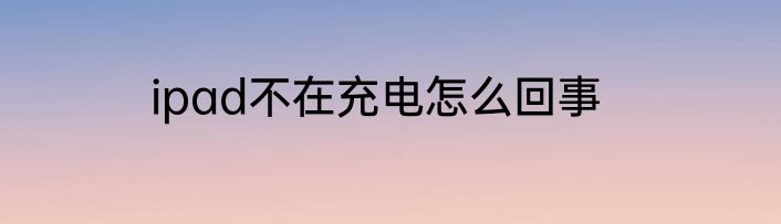 ipad不在充电怎么回事