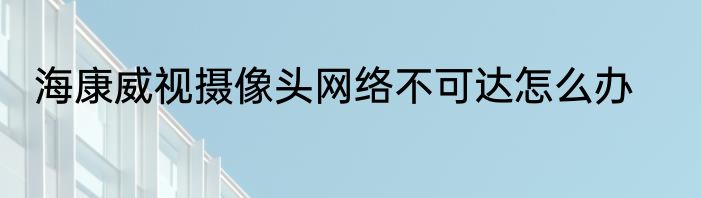 海康威视摄像头网络不可达怎么办