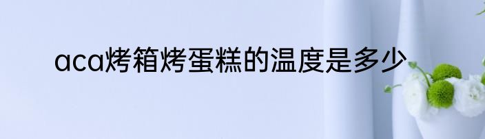 aca烤箱烤蛋糕的温度是多少