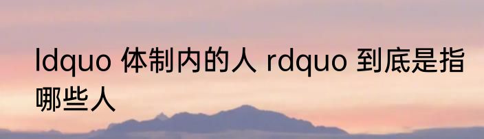 ldquo 体制内的人 rdquo 到底是指哪些人