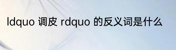 ldquo 调皮 rdquo 的反义词是什么