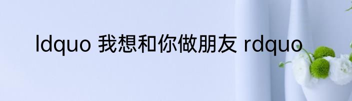 ldquo 我想和你做朋友 rdquo