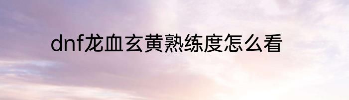 dnf龙血玄黄熟练度怎么看