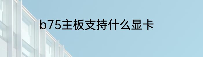 b75主板支持什么显卡