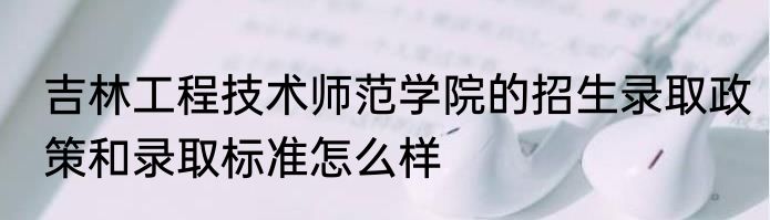 吉林工程技术师范学院的招生录取政策和录取标准怎么样