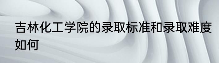 吉林化工学院的录取标准和录取难度如何