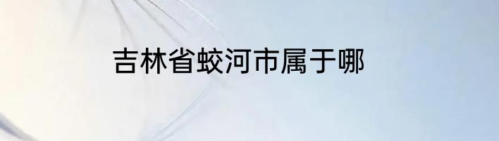 吉林省蛟河市属于哪