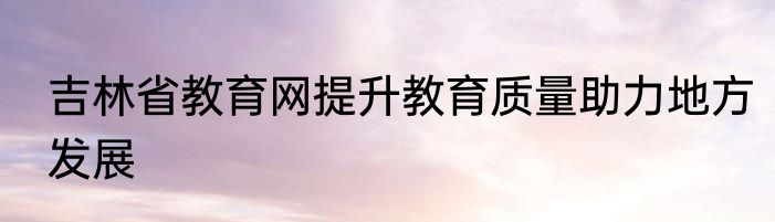 吉林省教育网提升教育质量助力地方发展
