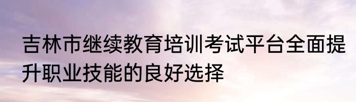 吉林市继续教育培训考试平台全面提升职业技能的良好选择