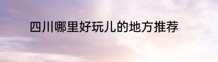 四川哪里好玩儿的地方推荐