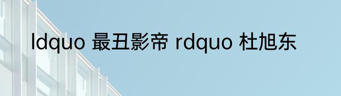 ldquo 最丑影帝 rdquo 杜旭东