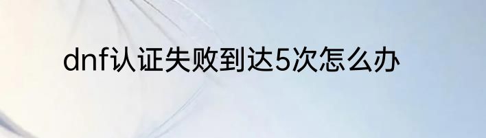 dnf认证失败到达5次怎么办
