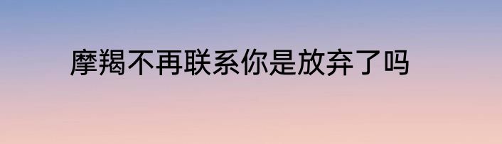 摩羯不再联系你是放弃了吗