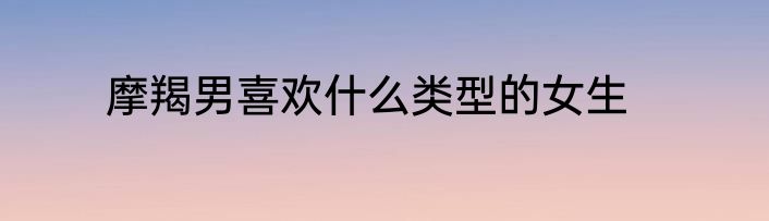 摩羯男喜欢什么类型的女生