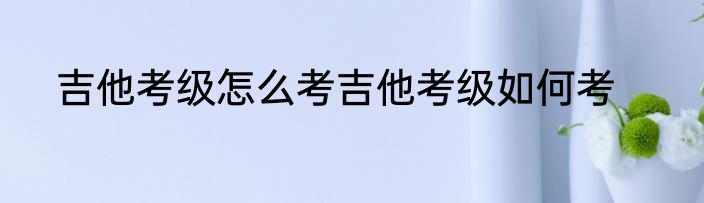 吉他考级怎么考吉他考级如何考