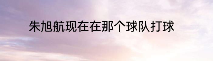 朱旭航现在在那个球队打球