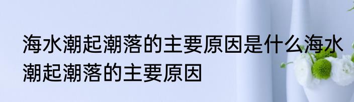 海水潮起潮落的主要原因是什么海水潮起潮落的主要原因