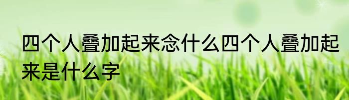四个人叠加起来念什么四个人叠加起来是什么字