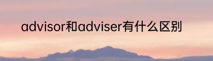 advisor和adviser有什么区别