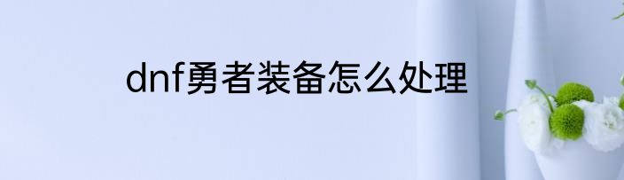 dnf勇者装备怎么处理