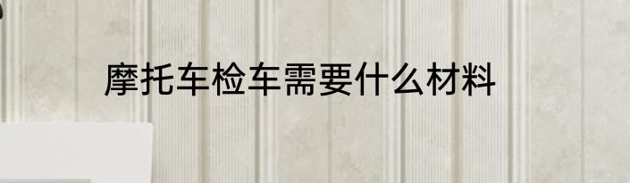摩托车检车需要什么材料