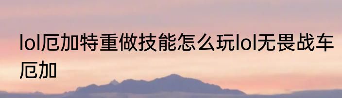 lol厄加特重做技能怎么玩lol无畏战车厄加