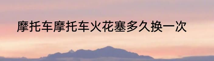 摩托车摩托车火花塞多久换一次