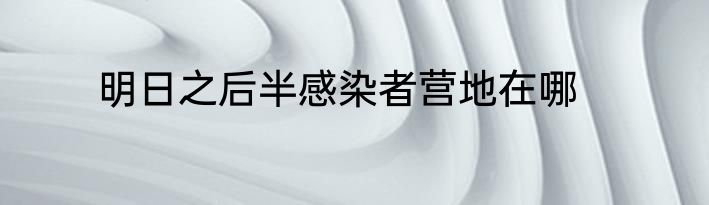 明日之后半感染者营地在哪