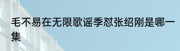 毛不易在无限歌谣季怼张绍刚是哪一集