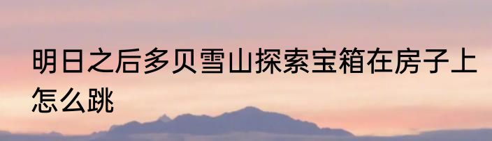 明日之后多贝雪山探索宝箱在房子上怎么跳