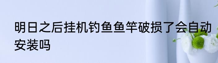 明日之后挂机钓鱼鱼竿破损了会自动安装吗