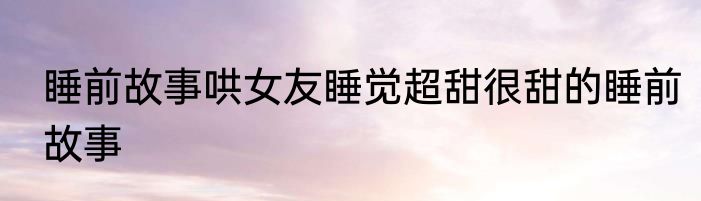 睡前故事哄女友睡觉超甜很甜的睡前故事