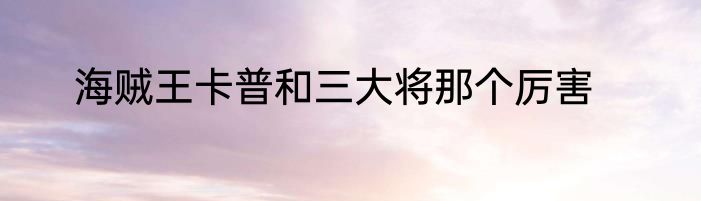 海贼王卡普和三大将那个厉害