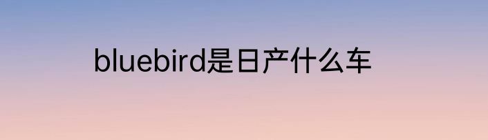 bluebird是日产什么车